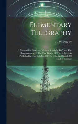 Elementary Telegraphy: A Manual For Students, Written Specially To Meet The Requirements Of The First Grade Of The Subject As Published In The Syllabus Of The City And Guilds Of London Institute