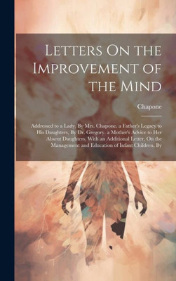 Letters On The Improvement Of The Mind: Addressed To A Lady, By Mrs. Chapone. A Father's Legacy To His Daughters, By Dr. Gregory. A Mother's Advice To ... And Education Of Infant Children, By