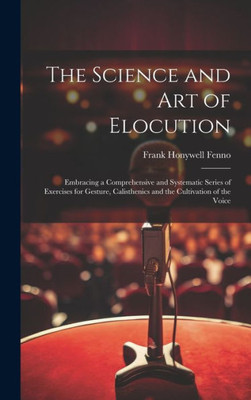 The Science And Art Of Elocution: Embracing A Comprehensive And Systematic Series Of Exercises For Gesture, Calisthenics And The Cultivation Of The Voice