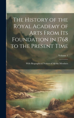 The History Of The Royal Academy Of Arts From Its Foundation In 1768 To The Present Time: With Biographical Notices Of All The Members; Volume 1