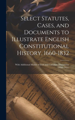 Select Statutes, Cases, And Documents To Illustrate English Constitutional History, 1660-1832: With Additional Matter Of Irish And Canadian Documents (1840-1931)