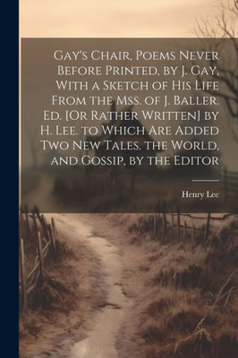 Gay's Chair, Poems Never Before Printed, By J. Gay, With A Sketch Of His Life From The Mss. Of J. Baller. Ed. [Or Rather Written] By H. Lee. To Which ... Tales. The World, And Gossip, By The Editor