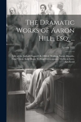 The Dramatic Works Of Aaron Hill, Esq; ...: Life Of The Author [Signed I.K.] Elfrid. Walking Statue. Rinaldo. Fatal Vision. King Henry V. Fatal Extravagance. Merlin In Love. Athelwold