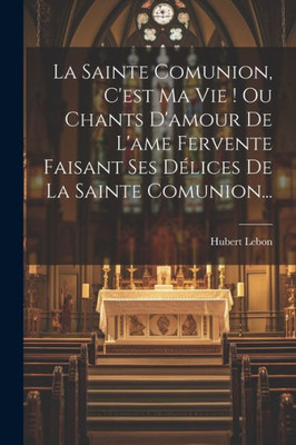La Sainte Comunion, C'Est Ma Vie ! Ou Chants D'Amour De L'Ame Fervente Faisant Ses Délices De La Sainte Comunion... (French Edition)