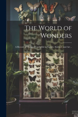 The World Of Wonders: A Record Of Things Wonderful In Nature, Science, And Art ..