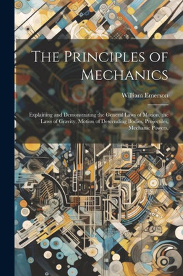 The Principles Of Mechanics: Explaining And Demonstrating The General Laws Of Motion, The Laws Of Gravity, Motion Of Descending Bodies, Projectiles, Mechanic Powers,