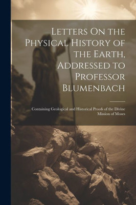 Letters On The Physical History Of The Earth, Addressed To Professor Blumenbach: Containing Geological And Historical Proofs Of The Divine Mission Of Moses