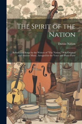 The Spirit Of The Nation: Ballads And Songs By The Writers Of "The Nation," Wth Original And Ancient Music, Arraged For The Voice And Piano-Forte