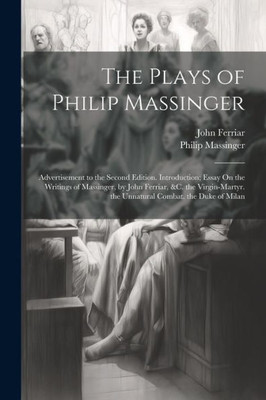 The Plays Of Philip Massinger: Advertisement To The Second Edition. Introduction; Essay On The Writings Of Massinger, By John Ferriar, &C. The Virgin-Martyr. The Unnatural Combat. The Duke Of Milan