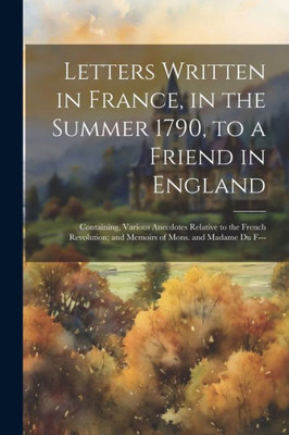 Letters Written In France, In The Summer 1790, To A Friend In England: Containing, Various Anecdotes Relative To The French Revolution; And Memoirs Of Mons. And Madame Du F---