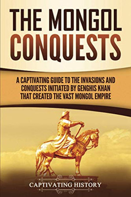 The Mongol Conquests: A Captivating Guide to the Invasions and Conquests Initiated by Genghis Khan That Created the Vast Mongol Empire (Captivating History)
