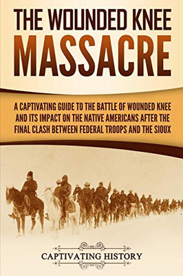 The Wounded Knee Massacre: A Captivating Guide to the Battle of Wounded Knee and Its Impact on the Native Americans after the Final Clash between Federal Troops and the Sioux (Captivating History)
