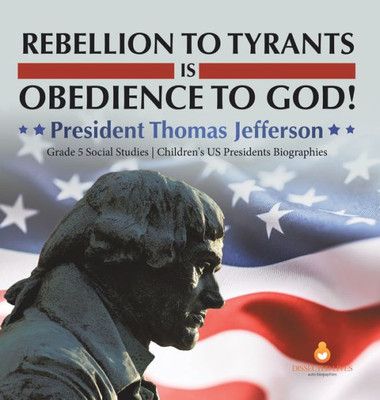 Rebellion To Tyrants Is Obedience To God!: President Thomas Jefferson Grade 5 Social Studies Children's Us Presidents Biographies