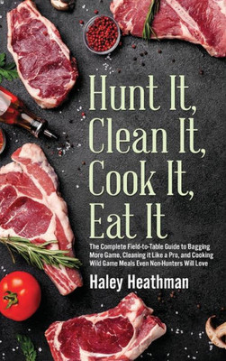 Hunt It, Clean It, Cook It, Eat It: The Complete Field-To-Table Guide To Bagging More Game, Cleaning It Like A Pro, And Cooking Wild Game Meals Even N