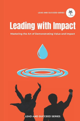 Leading With Impact: Mastering The Art Of Demonstrating Value And Impact (Lead And Succeed)
