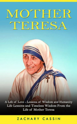 Mother Teresa: A Life Of Love - Lessons Of Wisdom And Humanity (Life Lessons And Timeless Wisdom From The Life Of Mother Teresa)