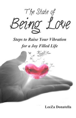 The State Of Being Love: Steps To Raise Your Vibration For A Joy Filled Life