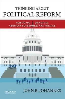 Thinking About Political Reform: How To Fix, Or Not Fix, American Government And Politics