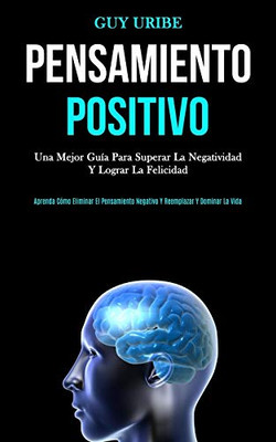 Pensamiento Positivo: Una mejor guía para superar la negatividad y lograr la felicidad (Aprenda cómo eliminar el pensamiento negativo y reemplazar y dominar la vida) (Spanish Edition)