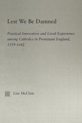 Lest We Be Damned: Practical Innovation & Lived Experience Among Catholics In Protestant England, 1559-1642 (Religion In History, Society And Culture)