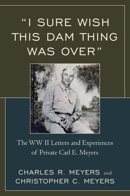 I Sure Wish This Dam Thing Was Over: The Wwii Letters And Experiences Of Private Carl E. Meyers