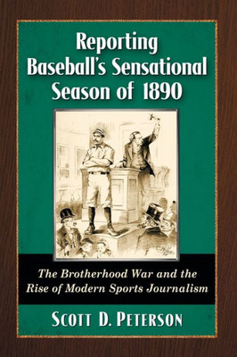 Reporting Baseball's Sensational Season Of 1890: The Brotherhood War And The Rise Of Modern Sports Journalism