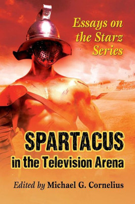 Spartacus In The Television Arena: Essays On The Starz Series