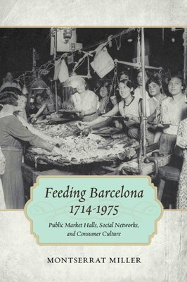 Feeding Barcelona, 1714-1975: Public Market Halls, Social Networks, And Consumer Culture (Walter Lynwood Fleming Lectures In Southern History)