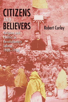 Citizens And Believers: Religion And Politics In Revolutionary Jalisco, 19001930