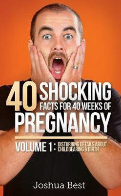 40 Shocking Facts For 40 Weeks Of Pregnancy - Volume 1: Disturbing Details About Childbearing & Birth