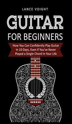 Guitar for Beginners: How You Can Confidently Play Guitar In 10 Days, Even If You've Never Played a Single Chord In Your Life