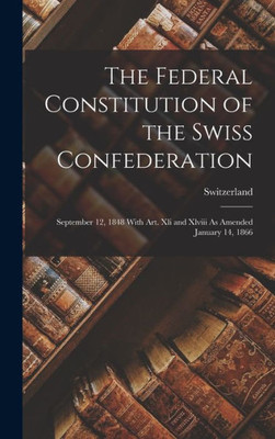 The Federal Constitution Of The Swiss Confederation: September 12, 1848 With Art. Xli And Xlviii As Amended January 14, 1866