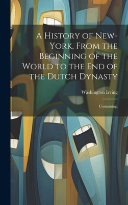 A History Of New-York, From The Beginning Of The World To The End Of The Dutch Dynasty; Containing,