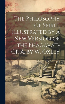 The Philosophy Of Spirit, Illustrated By A New Version Of The Bhagavat-Gítá, By W. Oxley