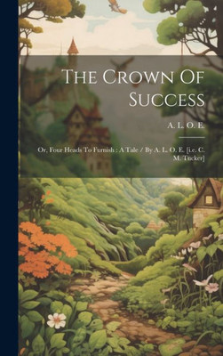 The Crown Of Success: Or, Four Heads To Furnish: A Tale / By A. L. O. E. [I.E. C. M. Tucker]