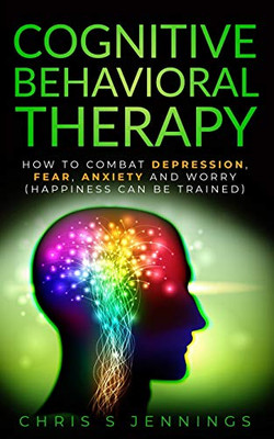 Cognitive Behavioral Therapy: How to Combat Depression, Fear, Anxiety and Worry (Happiness can be trained)