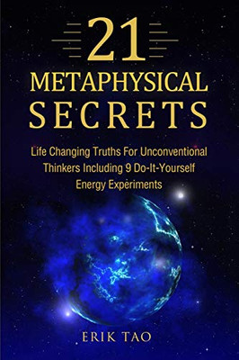 21 Metaphysical Secrets: Life Changing Truths For Unconventional Thinkers Including 9 Do-It-Yourself Energy Experiments