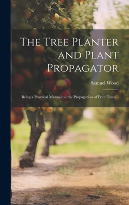 The Tree Planter And Plant Propagator; Being A Practical Manual On The Propagation Of Fruit Trees ..