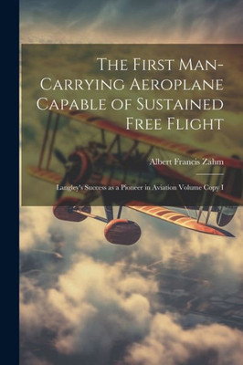 The First Man-Carrying Aeroplane Capable Of Sustained Free Flight: Langley's Success As A Pioneer In Aviation Volume Copy I