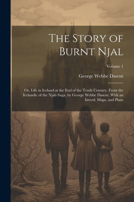 The Story Of Burnt Njal; Or, Life In Iceland At The End Of The Tenth Century. From The Icelandic Of The Njals Saga, By George Webbe Dasent. With An Introd. Maps, And Plans; Volume 1