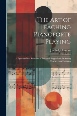The Art Of Teaching Pianoforte Playing; A Systematized Selection Of Practical Suggestions For Young Teachers And Students
