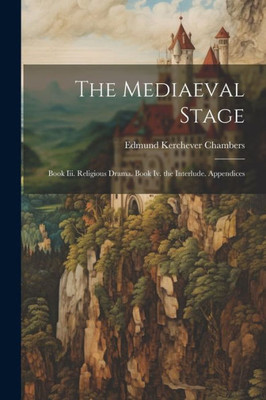 The Mediaeval Stage: Book Iii. Religious Drama. Book Iv. The Interlude. Appendices