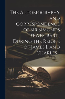 The Autobiography And Correspondence Of Sir Simonds D'Ewes, Bart., During The Reigns Of James I. And Charles I
