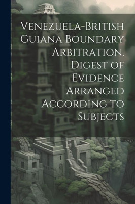 Venezuela-British Guiana Boundary Arbitration. Digest Of Evidence Arranged According To Subjects