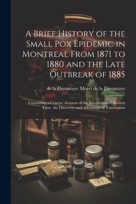 A Brief History Of The Small Pox Epidemic In Montreal From 1871 To 1880 And The Late Outbreak Of 1885: Containing A Concise Account Of The Inoculation ... The Discovery And Advantage Of Vaccination