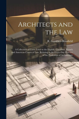 Architects And The Law: A Collection Of Cases Tried In The English, Canadian, French And American Courts Of Law, Relating To The Every-Day Practice Of The Profession Of Architecture