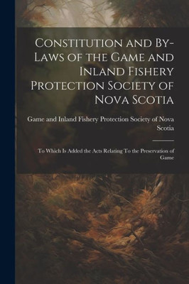 Constitution And By-Laws Of The Game And Inland Fishery Protection Society Of Nova Scotia: To Which Is Added The Acts Relating To The Preservation Of Game