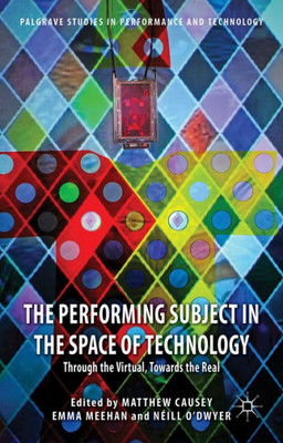 The Performing Subject In The Space Of Technology: Through The Virtual, Towards The Real (Palgrave Studies In Performance And Technology)