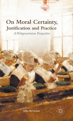 On Moral Certainty, Justification And Practice: A Wittgensteinian Perspective