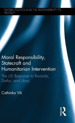 Moral Responsibility, Statecraft And Humanitarian Intervention: The Us Response To Rwanda, Darfur, And Libya (Global Politics And The Responsibility To Protect)
